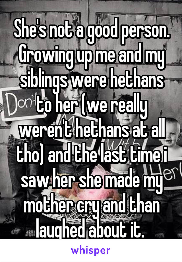 She's not a good person. Growing up me and my siblings were hethans to her (we really weren't hethans at all tho) and the last time i saw her she made my mother cry and than laughed about it. 