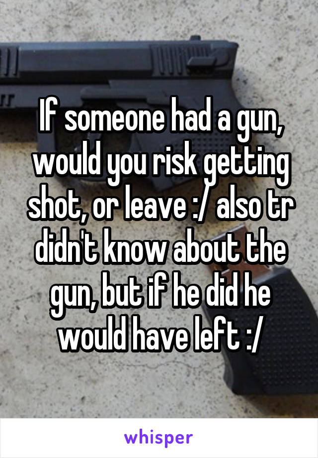 If someone had a gun, would you risk getting shot, or leave :/ also tr didn't know about the gun, but if he did he would have left :/