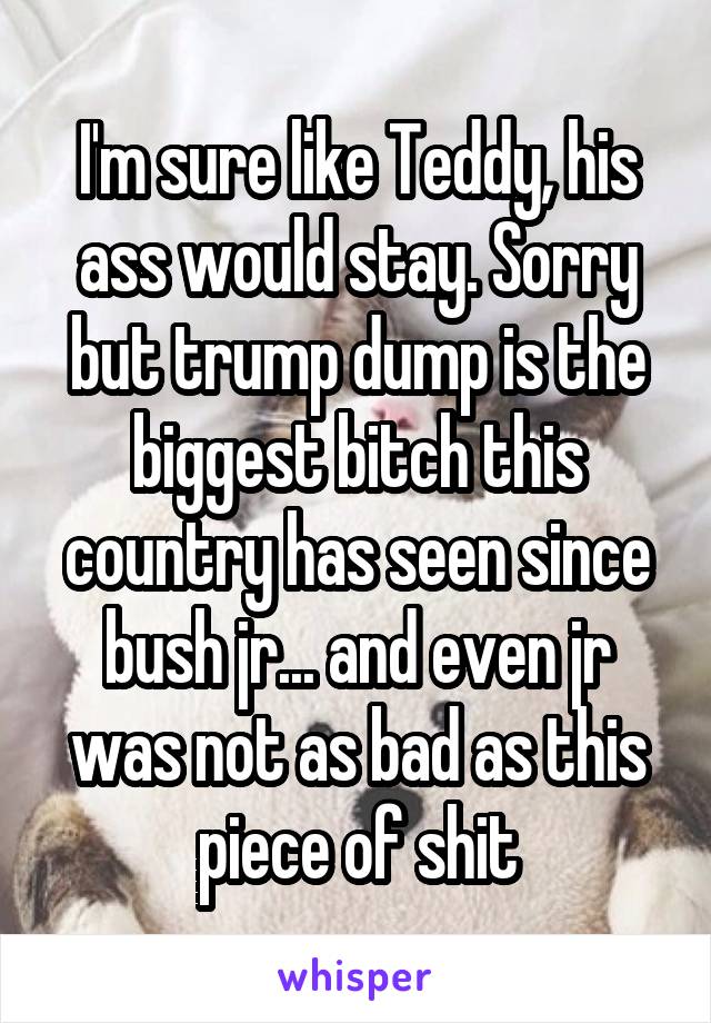 I'm sure like Teddy, his ass would stay. Sorry but trump dump is the biggest bitch this country has seen since bush jr... and even jr was not as bad as this piece of shit