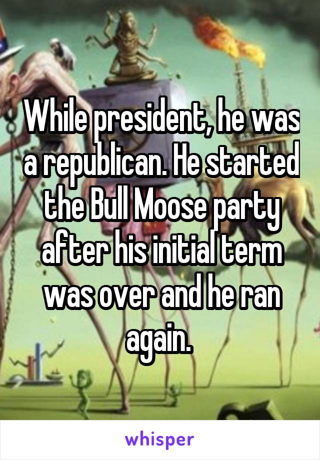 While president, he was a republican. He started the Bull Moose party after his initial term was over and he ran again. 