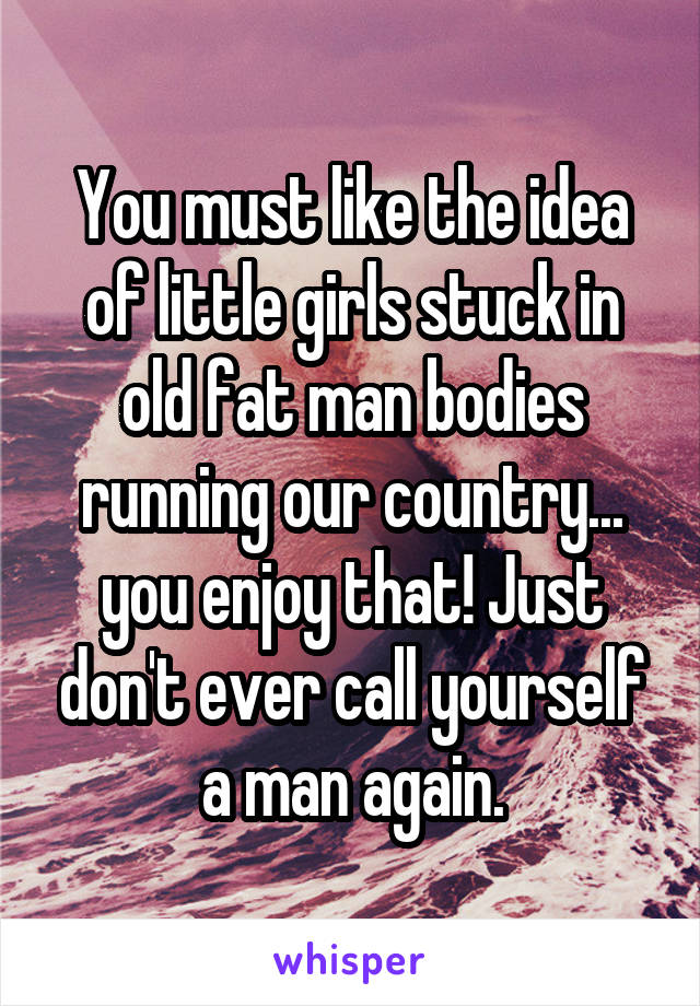 You must like the idea of little girls stuck in old fat man bodies running our country... you enjoy that! Just don't ever call yourself a man again.