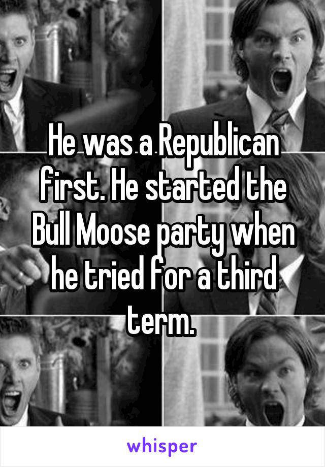 He was a Republican first. He started the Bull Moose party when he tried for a third term. 