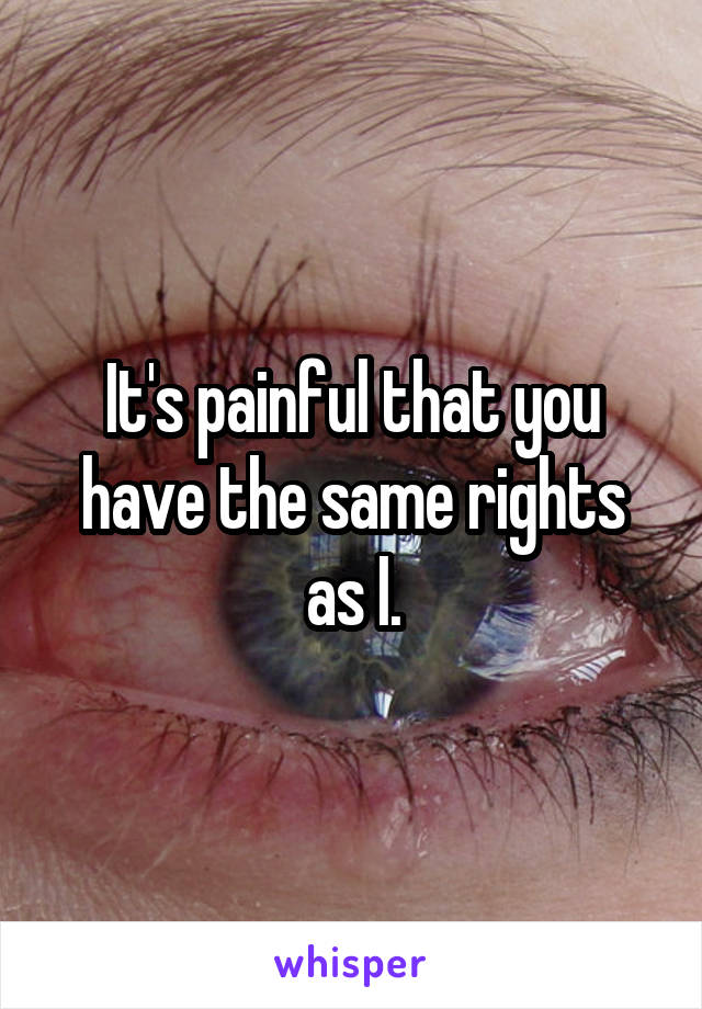 It's painful that you have the same rights as I.