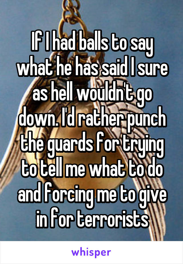 If I had balls to say what he has said I sure as hell wouldn't go down. I'd rather punch the guards for trying to tell me what to do and forcing me to give in for terrorists