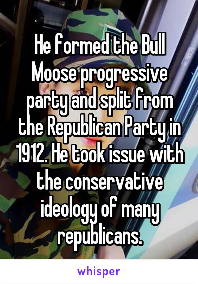 He formed the Bull Moose progressive party and split from the Republican Party in 1912. He took issue with the conservative ideology of many republicans.