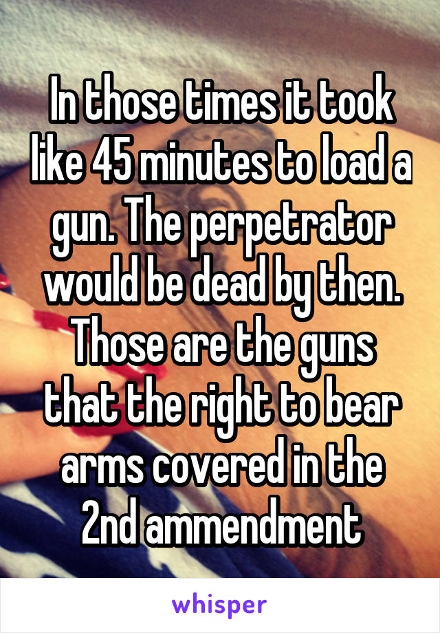 In those times it took like 45 minutes to load a gun. The perpetrator would be dead by then. Those are the guns that the right to bear arms covered in the 2nd ammendment