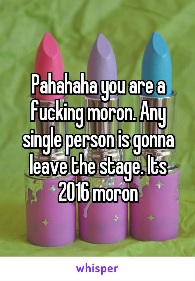 Pahahaha you are a fucking moron. Any single person is gonna leave the stage. Its 2016 moron