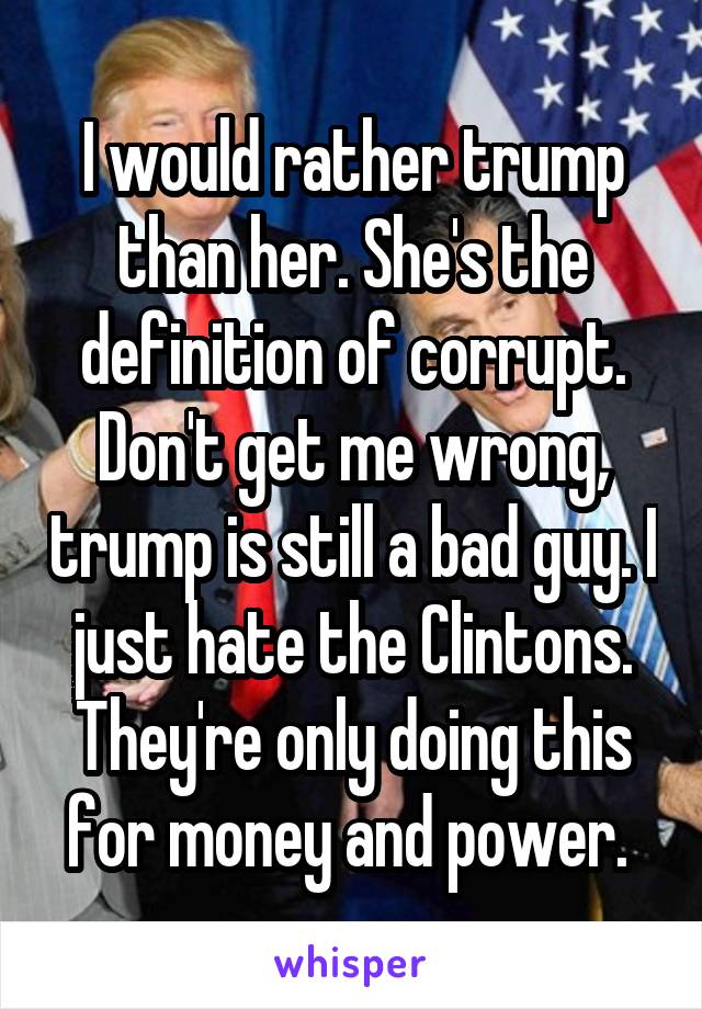 I would rather trump than her. She's the definition of corrupt. Don't get me wrong, trump is still a bad guy. I just hate the Clintons. They're only doing this for money and power. 