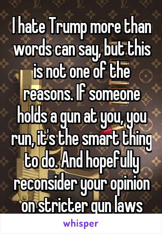 I hate Trump more than words can say, but this is not one of the reasons. If someone holds a gun at you, you run, it's the smart thing to do. And hopefully reconsider your opinion on stricter gun laws