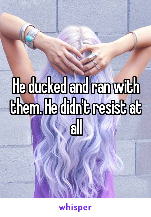 He ducked and ran with them. He didn't resist at all