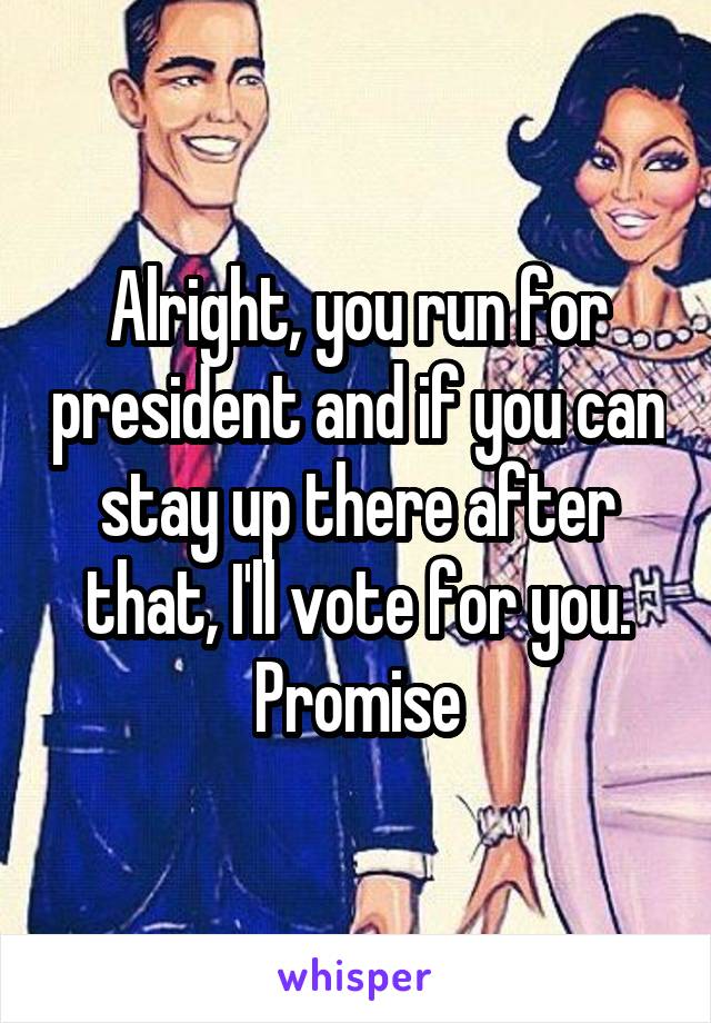 Alright, you run for president and if you can stay up there after that, I'll vote for you. Promise