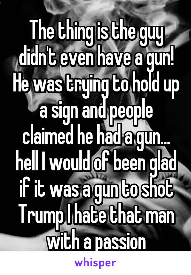 The thing is the guy didn't even have a gun! He was trying to hold up a sign and people claimed he had a gun... hell I would of been glad if it was a gun to shot Trump I hate that man with a passion