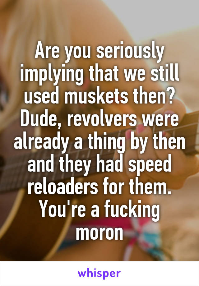 Are you seriously implying that we still used muskets then? Dude, revolvers were already a thing by then and they had speed reloaders for them. You're a fucking moron