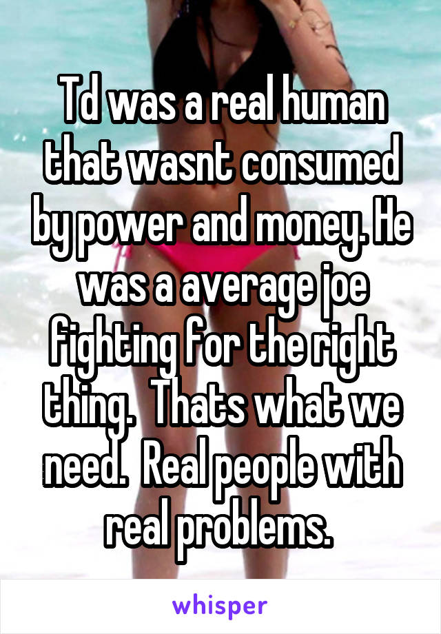 Td was a real human that wasnt consumed by power and money. He was a average joe fighting for the right thing.  Thats what we need.  Real people with real problems. 