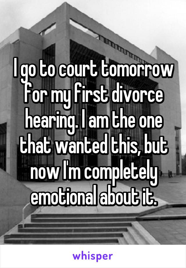 I go to court tomorrow for my first divorce hearing. I am the one that wanted this, but now I'm completely emotional about it.