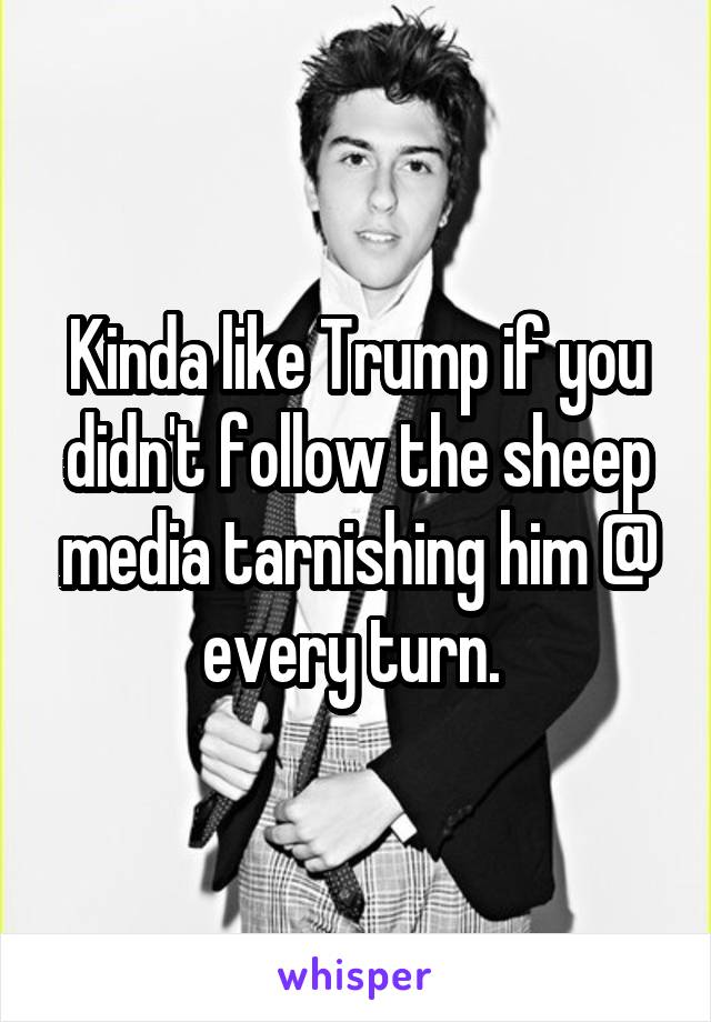 Kinda like Trump if you didn't follow the sheep media tarnishing him @ every turn. 