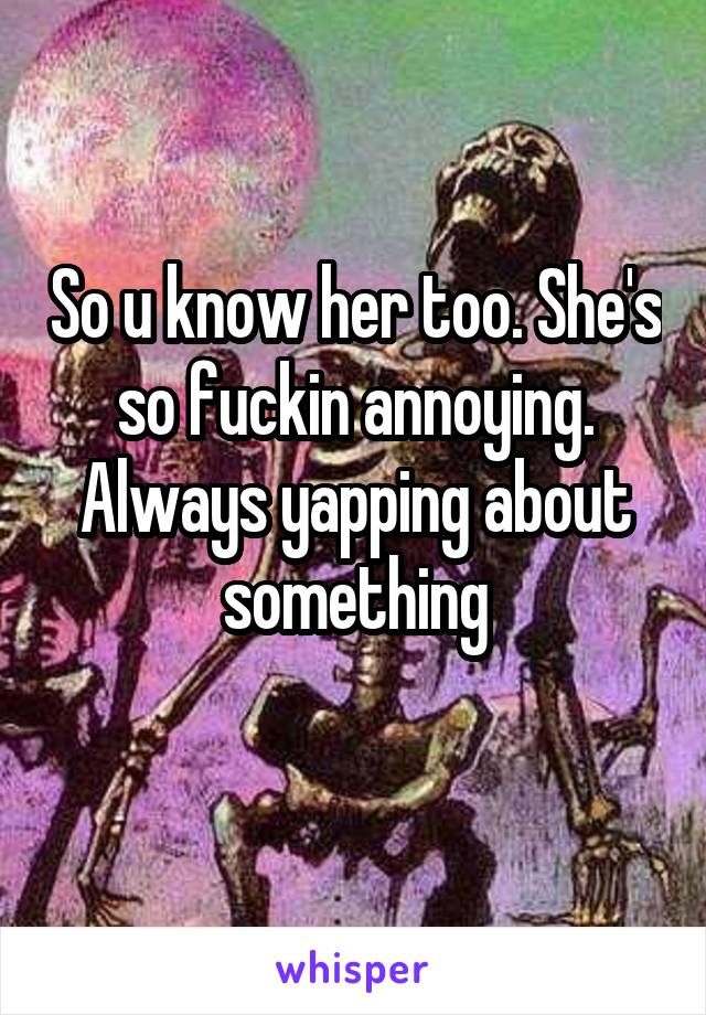 So u know her too. She's so fuckin annoying. Always yapping about something
