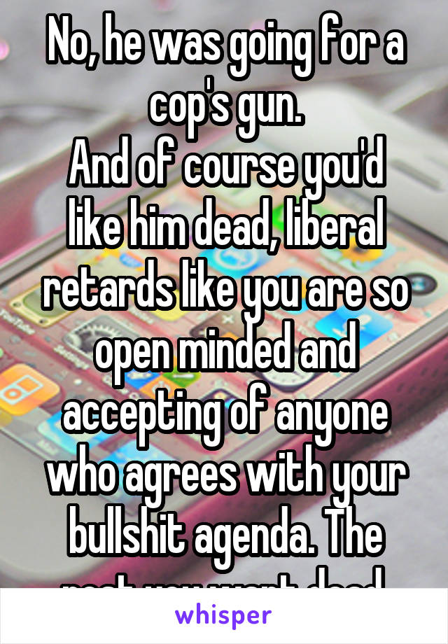 No, he was going for a cop's gun.
And of course you'd like him dead, liberal retards like you are so open minded and accepting of anyone who agrees with your bullshit agenda. The rest you want dead.