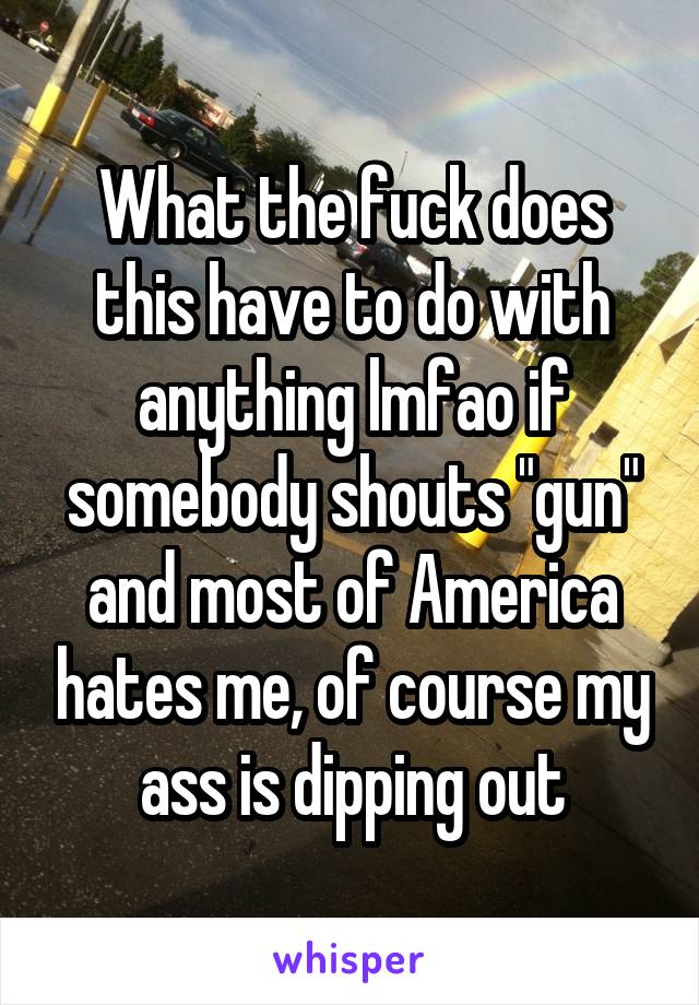 What the fuck does this have to do with anything lmfao if somebody shouts "gun" and most of America hates me, of course my ass is dipping out