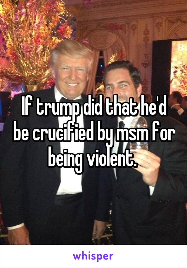 If trump did that he'd be crucified by msm for being violent. 