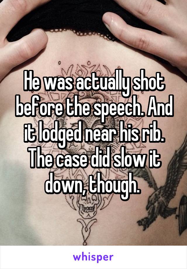 He was actually shot before the speech. And it lodged near his rib. The case did slow it down, though. 