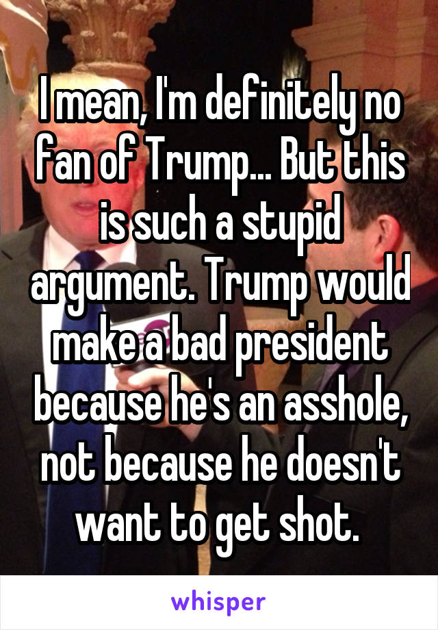 I mean, I'm definitely no fan of Trump... But this is such a stupid argument. Trump would make a bad president because he's an asshole, not because he doesn't want to get shot. 