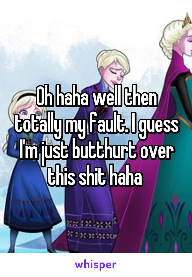 Oh haha well then totally my fault. I guess I'm just butthurt over this shit haha 