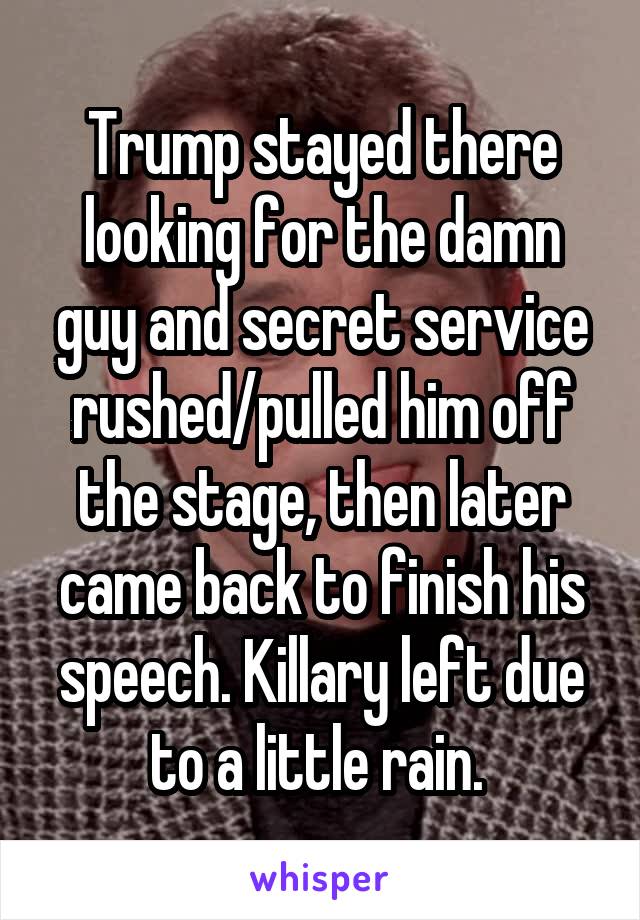 Trump stayed there looking for the damn guy and secret service rushed/pulled him off the stage, then later came back to finish his speech. Killary left due to a little rain. 