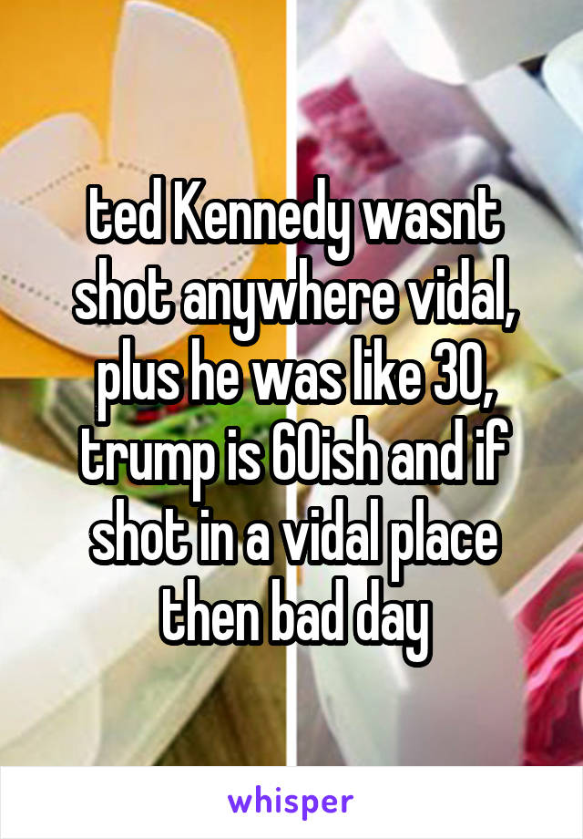 ted Kennedy wasnt shot anywhere vidal, plus he was like 30, trump is 60ish and if shot in a vidal place then bad day