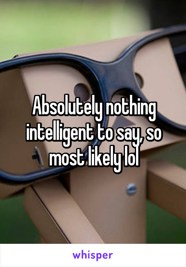 Absolutely nothing intelligent to say, so most likely lol