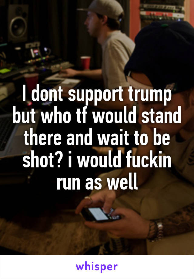 I dont support trump but who tf would stand there and wait to be shot? i would fuckin run as well