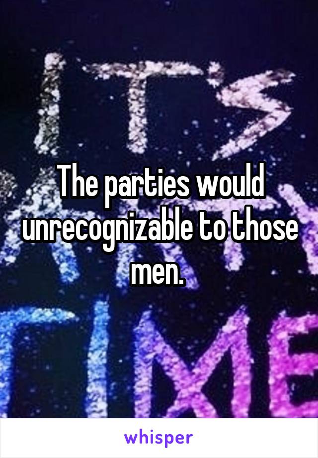 The parties would unrecognizable to those men. 