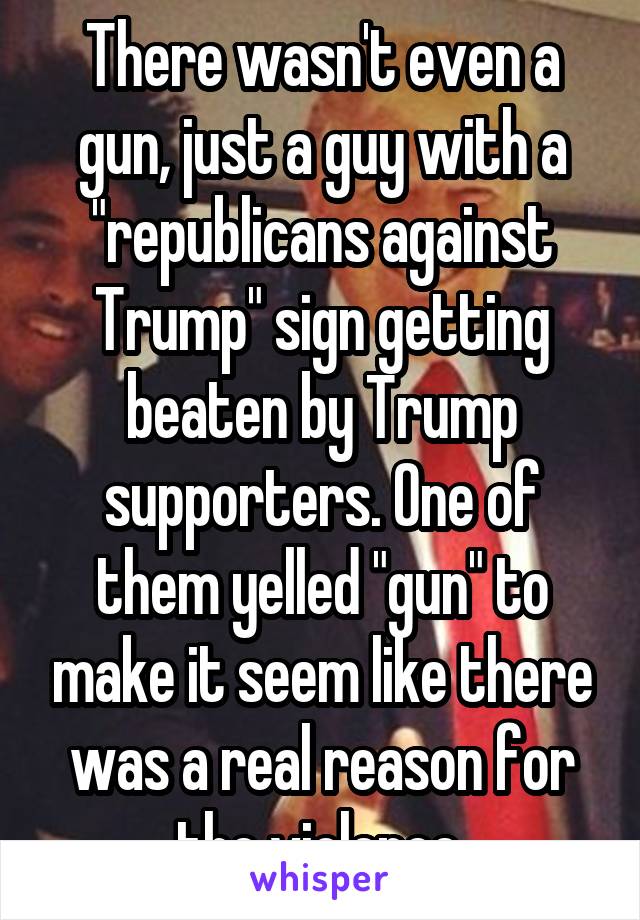 There wasn't even a gun, just a guy with a "republicans against Trump" sign getting beaten by Trump supporters. One of them yelled "gun" to make it seem like there was a real reason for the violence.