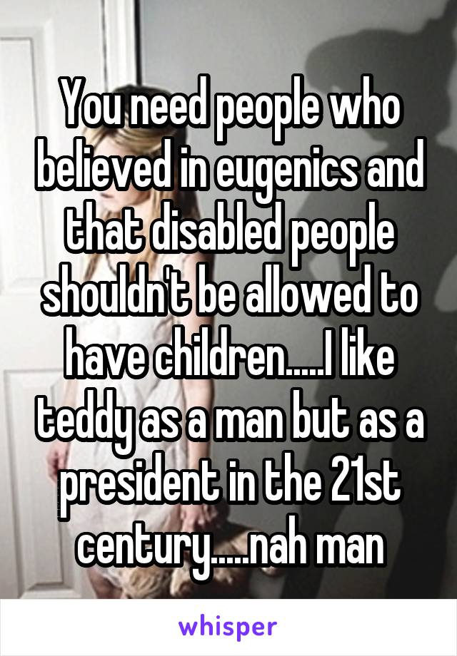 You need people who believed in eugenics and that disabled people shouldn't be allowed to have children.....I like teddy as a man but as a president in the 21st century.....nah man