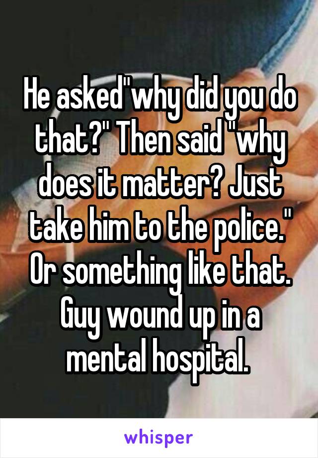 He asked"why did you do that?" Then said "why does it matter? Just take him to the police." Or something like that. Guy wound up in a mental hospital. 