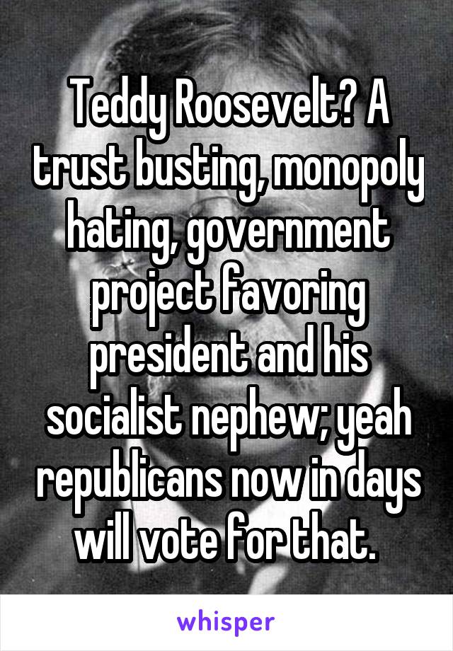 Teddy Roosevelt? A trust busting, monopoly hating, government project favoring president and his socialist nephew; yeah republicans now in days will vote for that. 