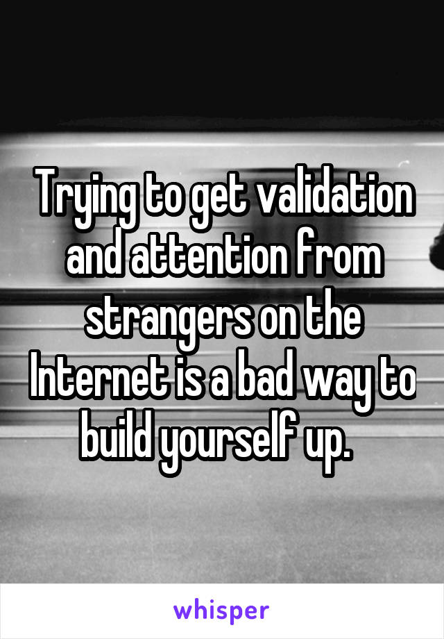 Trying to get validation and attention from strangers on the Internet is a bad way to build yourself up.  