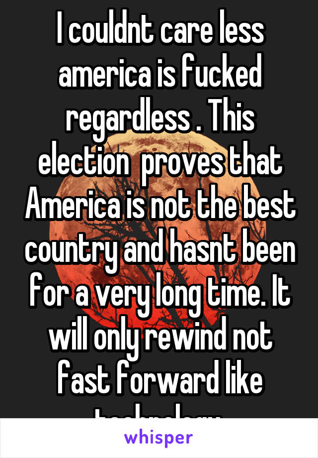 I couldnt care less america is fucked regardless . This election  proves that America is not the best country and hasnt been for a very long time. It will only rewind not fast forward like technology 