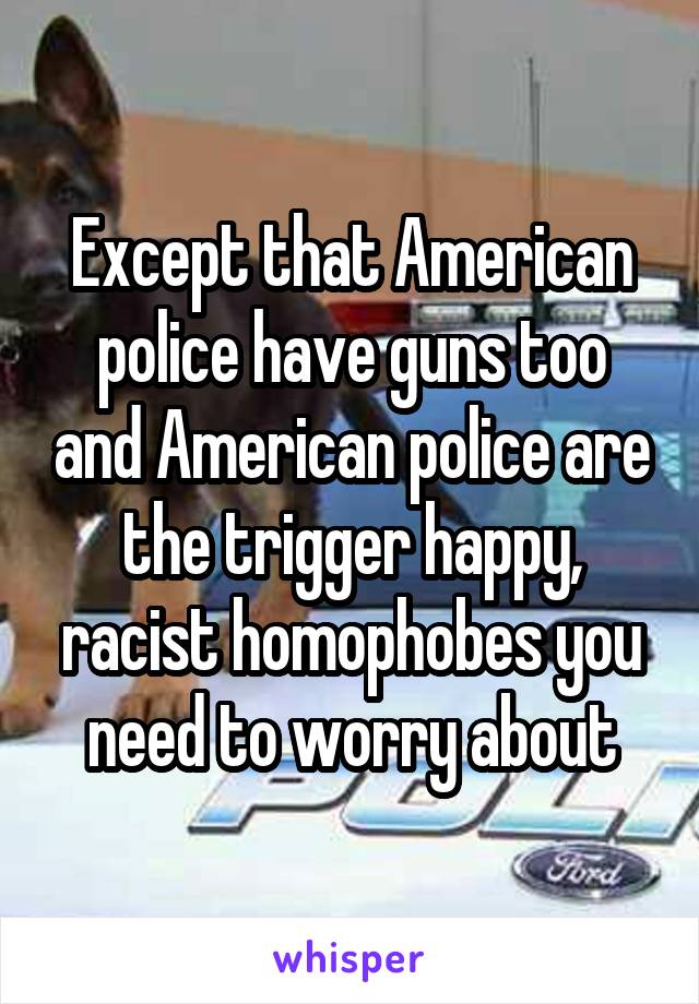 Except that American police have guns too and American police are the trigger happy, racist homophobes you need to worry about