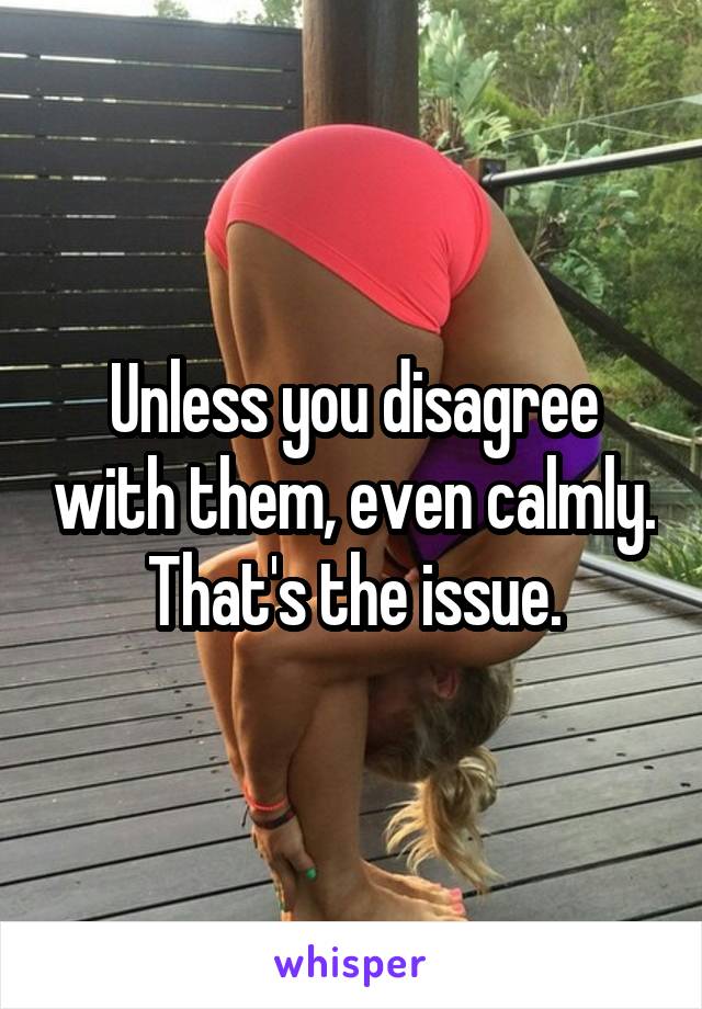 Unless you disagree with them, even calmly. That's the issue.