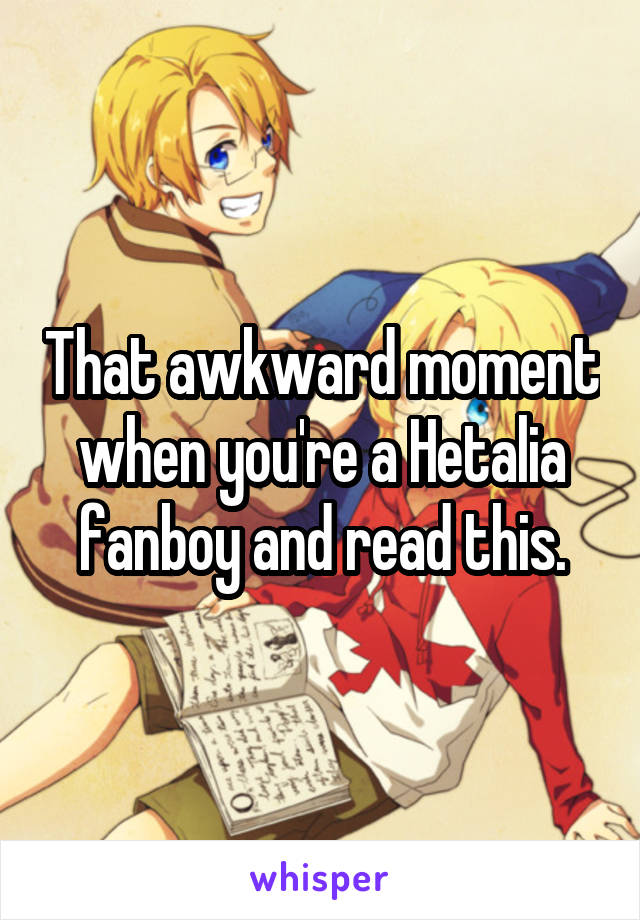 That awkward moment when you're a Hetalia fanboy and read this.