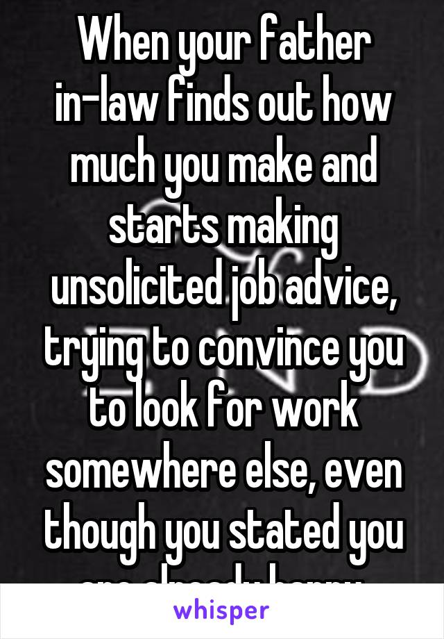 When your father in-law finds out how much you make and starts making unsolicited job advice, trying to convince you to look for work somewhere else, even though you stated you are already happy 