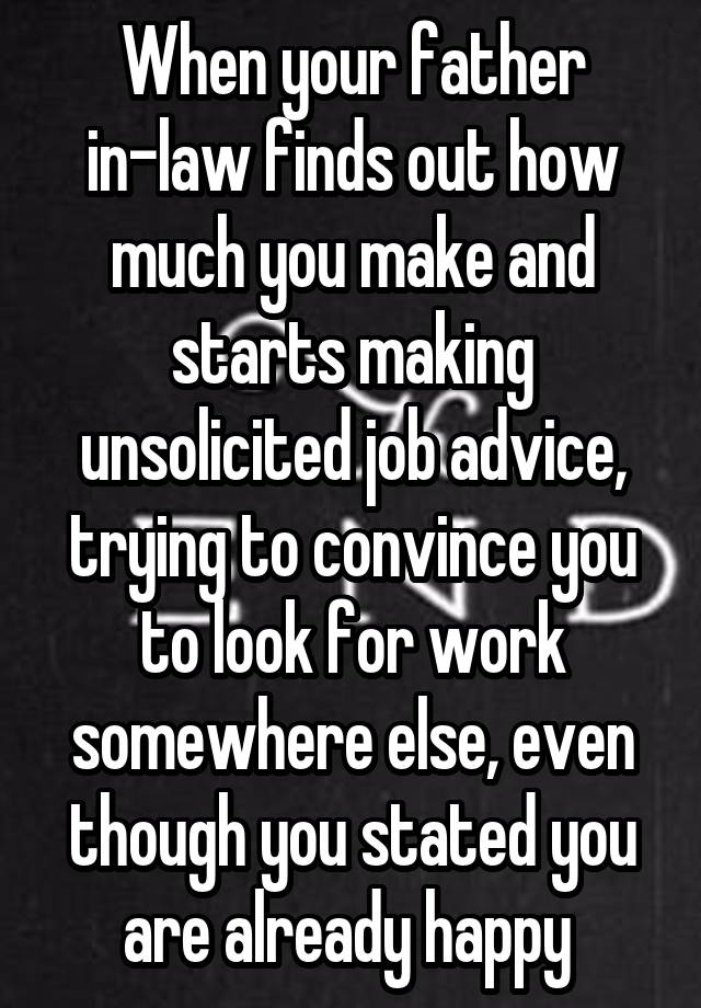 When your father in-law finds out how much you make and starts making unsolicited job advice, trying to convince you to look for work somewhere else, even though you stated you are already happy 