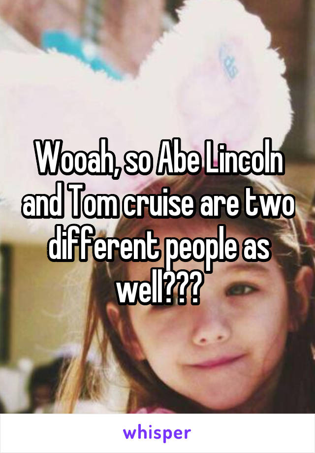 Wooah, so Abe Lincoln and Tom cruise are two different people as well???