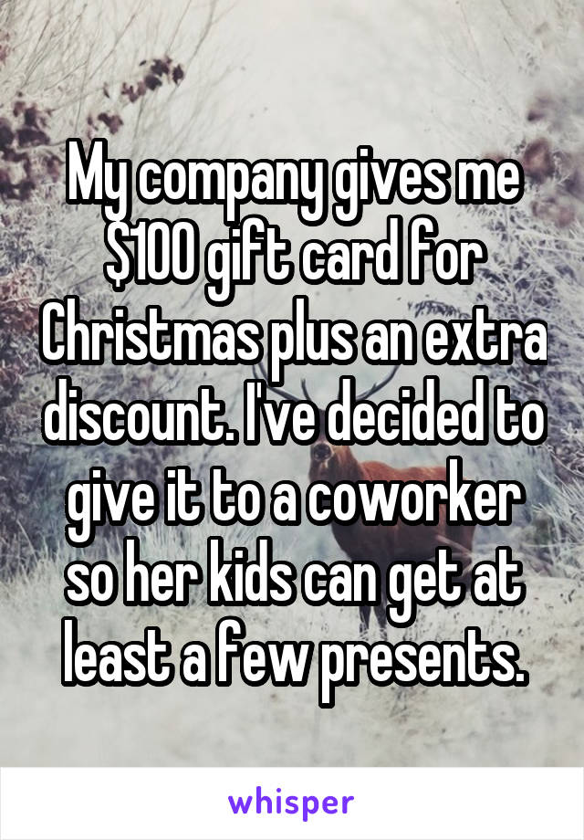 My company gives me $100 gift card for Christmas plus an extra discount. I've decided to give it to a coworker so her kids can get at least a few presents.