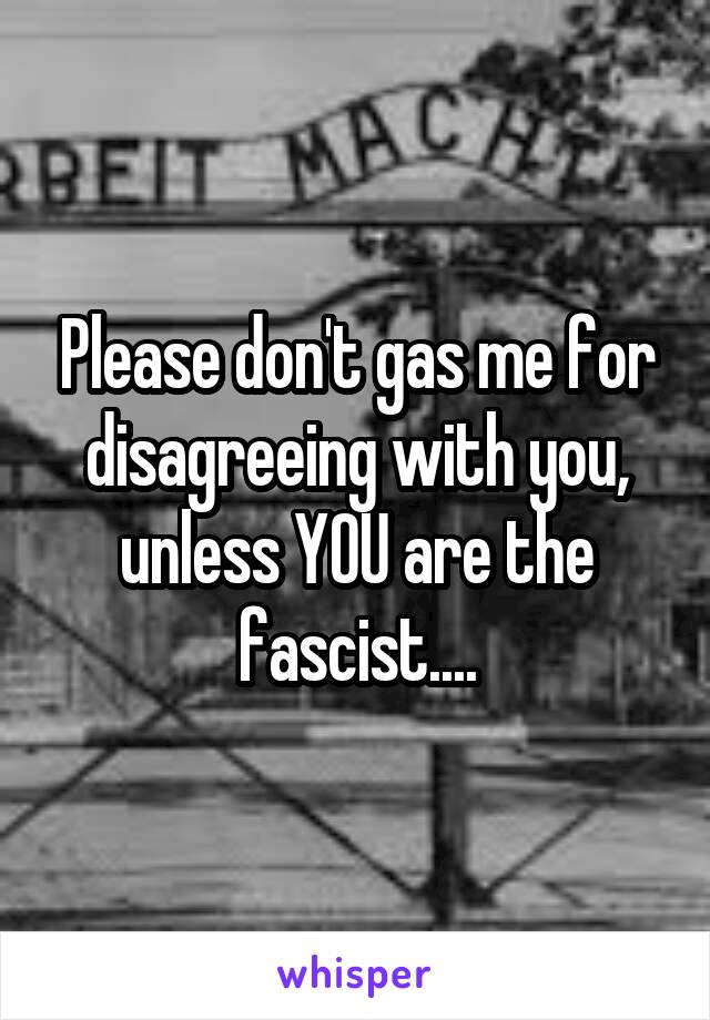 Please don't gas me for disagreeing with you, unless YOU are the fascist....