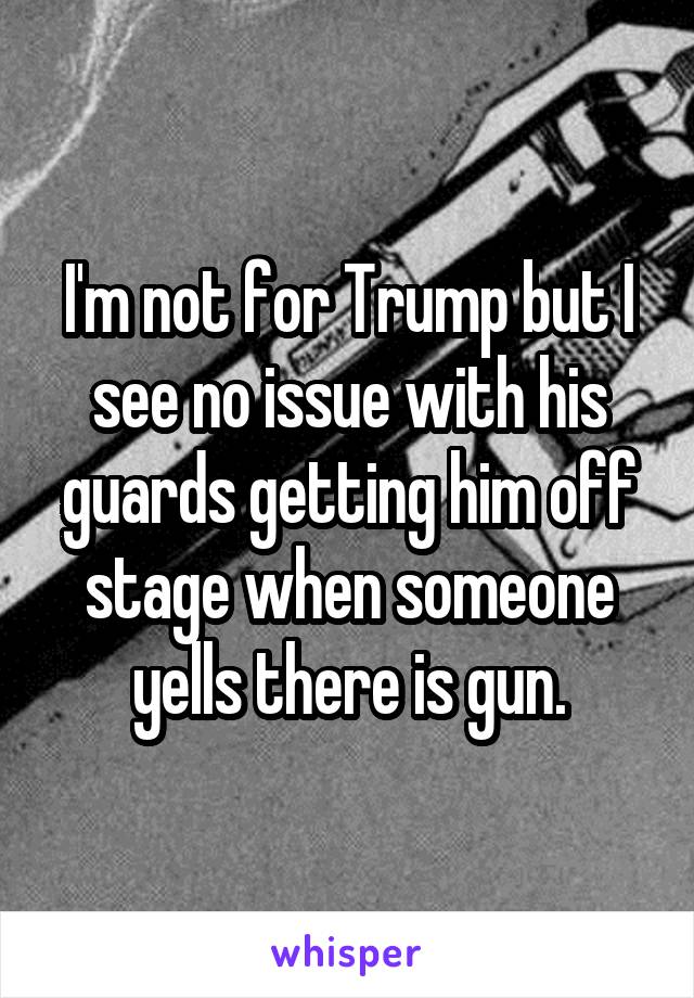 I'm not for Trump but I see no issue with his guards getting him off stage when someone yells there is gun.