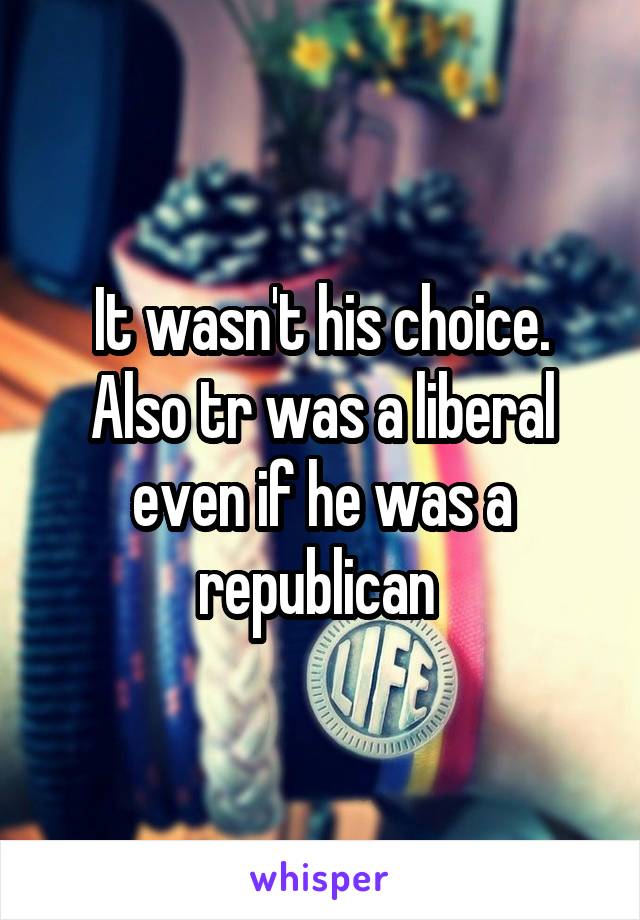 It wasn't his choice. Also tr was a liberal even if he was a republican 