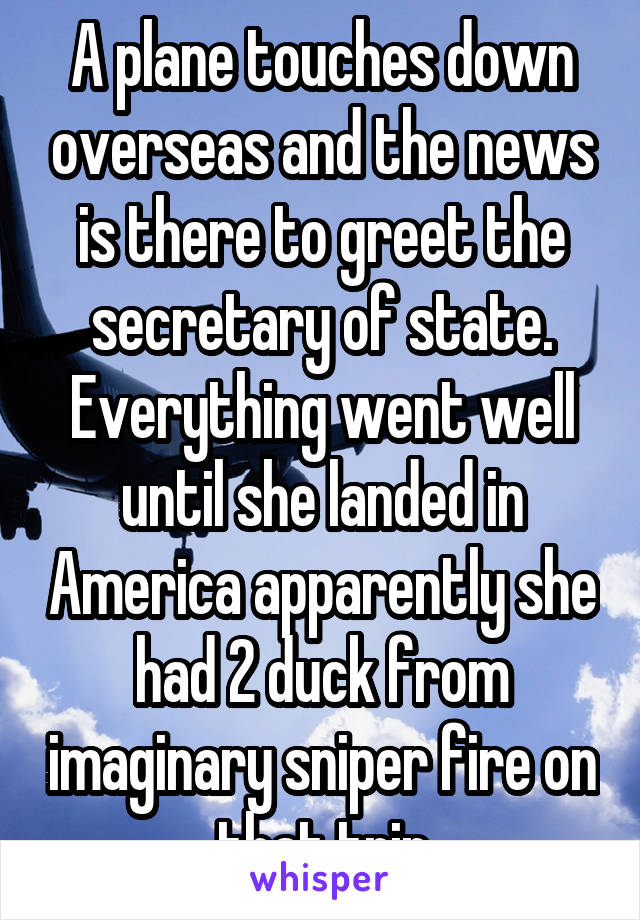 A plane touches down overseas and the news is there to greet the secretary of state. Everything went well until she landed in America apparently she had 2 duck from imaginary sniper fire on that trip