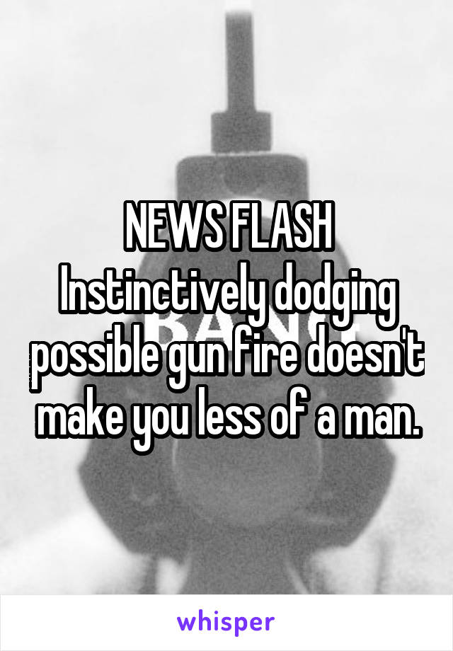 
NEWS FLASH
Instinctively dodging possible gun fire doesn't make you less of a man.
